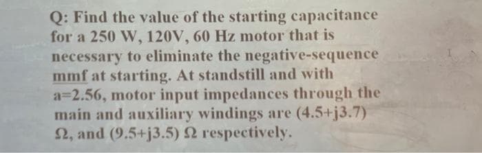 Q: Find the value of the starting capacitance
for a 250 W, 120V, 60 Hz motor that is
necessary to eliminate the negative-sequence
mmf at starting. At standstill and with
a=2.56, motor input impedances through the
main and auxiliary windings are (4.5+j3.7)
22, and (9.5+j3.5) 22 respectively.