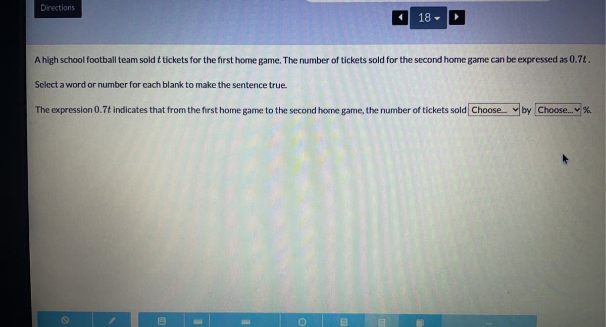 Directions
18 -
A high school football team sold t tickets for the first home game. The number of tickets sold for the second home game can be expressed as 0.7t.
Select a word or number for each blank to make the sentence true.
The expression 0.7t indicates that from the first home game to the second home game, the number of tickets sold Choose...
by Choose..
%.
