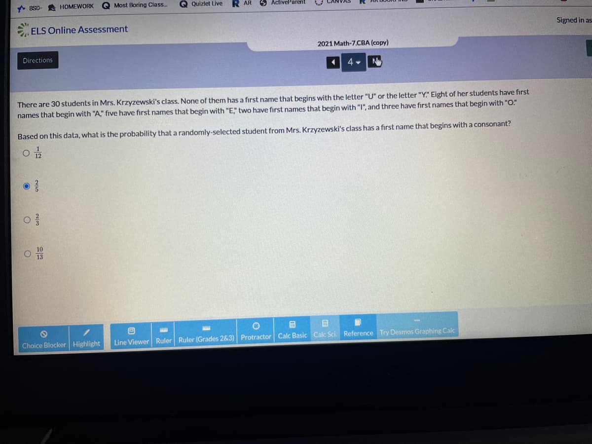 * BSD
HOMEWORK
Q Most Boring Class.
Q Quizlet Live
R AR
3 ActiveParent
ELS Online Assessment
Signed in as
2021 Math-7.CBA (copy)
Directions
4
There are 30 students in Mrs. Krzyzewski's class. None of them has a first name that begins with the letter "U" or the letter "Y." Eight of her students have first
names that begin with "A," five have first names that begin with "E," two have first names that begin with "I", and three have first names that begin with "O."
Based on this data, what is the probability that a randomly-selected student from Mrs. Krzyzewski's class has a first name that begins with a consonant?
12
Choice Blocker Highlight
Line Viewer Ruler Ruler (Grades 2&3) Protractor Calc Basic Calc Sci. Reference Try Desmos Graphing Calc
