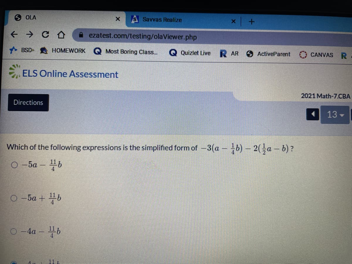 6 OLA
S Savvas Realize
A ezatest.com/testing/olaViewer.php
BSD-
HOMEWORK
Most Boring Class...
Quizlet Live
R AR
ActiveParent
CANVAS
ELS Online Assessment
2021 Math-7.CBA
Directions
13
Which of the following expressions is the simplified form of -3(a -b)- 2(Ga - b)?
O -5a – b
O -5a + 46
-4a -b
