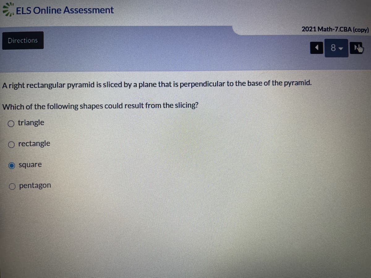 ELS Online Assessment
2021 Math-7.CBA (copy)
Directions
Aright rectangular pyramid is sliced by a plane that is perpendicular to the base of the pyramid.
Which of the following shapes could result from the slicing?
O triangle
O rectangle
O square
O pentagon
