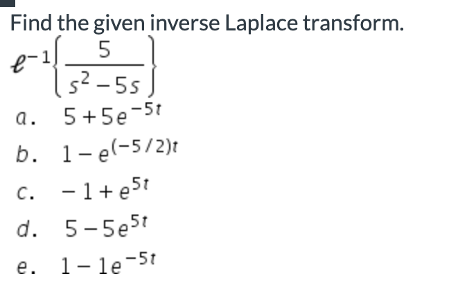 # Finding the Inverse Laplace Transform

To determine the inverse Laplace transform of a given function, let's consider the following problem:

## Problem

Find the given inverse Laplace transform:

\[ \mathcal{L}^{-1} \left\{ \frac{5}{s^2 - 5s} \right\} \]

### Options
a. \(5 + 5e^{-5t}\)

b. \(1 - e^{\left( -\frac{5}{2} \right)t}\)

c. \(-1 + e^{5t}\)

d. \(5 - 5e^{5t}\)

e. \(1 - 1e^{-5t}\)

### Explanation
To solve this, follow these steps:

1. **Simplify the Laplace expression:** Break down the given function into simpler partial fractions if possible.
2. **Identify the standard Laplace transforms:** Use known inverse Laplace transforms to find the solution.
3. **Combine the results to get the final inverse Laplace transform.**

This is a multiple-choice question asking for the correct inverse Laplace transform among several given options.