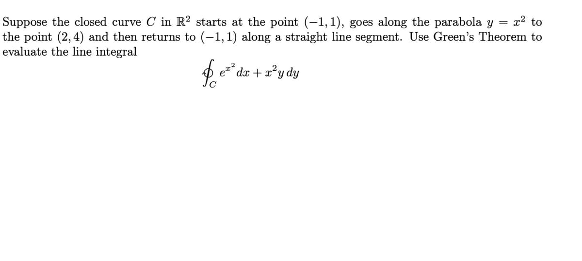 Suppose the closed curve C in R² starts at the point (-1, 1), goes along the parabola y = x² to
the point (2, 4) and then returns to (-1,1) along a straight line segment. Use Green's Theorem to
evaluate the line integral
2
dx + x*y dy
