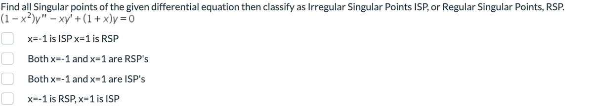 Find all Singular points of the given differential equation then classify as Irregular Singular Points ISP, or Regular Singular Points, RSP.
(1-x²)y" - xy +(1+x)y=0
x=-1 is ISP x=1 is RSP
Both x=-1 and x=1 are RSP's
Both x=-
=-1 and x=1 are ISP's
x=-1 is RSP, x=1 is ISP