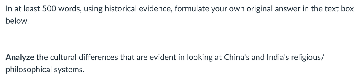 In at least 500 words, using historical evidence, formulate your own original answer in the text box
below.
Analyze the cultural differences that are evident in looking at China's and India's religious/
philosophical systems.