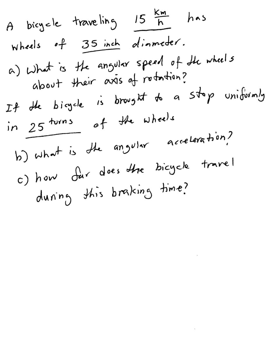 Km
A bicycle trave ling 15 * has
wheels of 35 inch diameder.
a) What is the angular speed of Hhe wheel s
about their axis af rotation?
stop unifurmly
It the bigele is brought do
in 25
turns
of the wheels
b) what is the angular
accelera toon ?
c) how dur does the bicyck travel
during this braking time?
