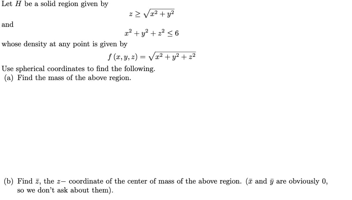 Let H be a solid region given by
z> Vr2 + y2
and
x² + y? + z? < 6
whose density at any point is given by
f (x, y, z) =
= Vx2 + y² + z²
Use spherical coordinates to find the following.
(a) Find the mass of the above region.
(b) Find z, the z- coordinate of the center of mass of the above region. (ã and ỹ are obviously 0,
so we don't ask about them).
