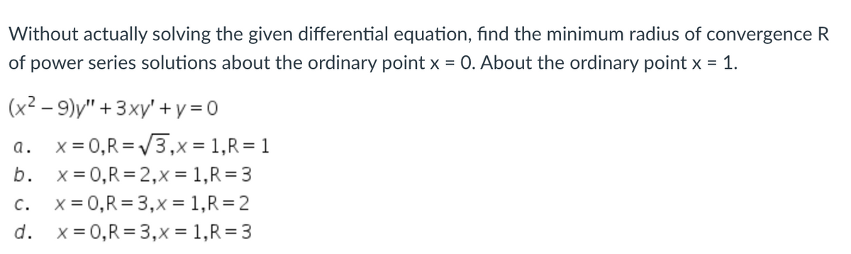 **Problem Statement:**

Without actually solving the given differential equation, find the minimum radius of convergence \( R \) of power series solutions about the ordinary point \( x = 0 \). About the ordinary point \( x = 1 \).

\[ (x^2 - 9)y'' + 3xy' + y = 0 \]

**Options:**

a. \( x = 0, R = \sqrt{3}, x = 1, R = 1 \)  
b. \( x = 0, R = 2, x = 1, R = 3 \)  
c. \( x = 0, R = 3, x = 1, R = 2 \)  
d. \( x = 0, R = 3, x = 1, R = 3 \)