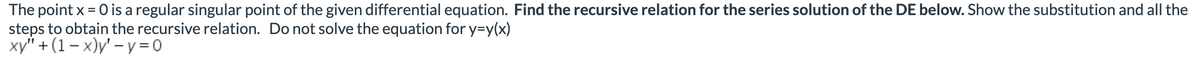 **Title: Recursive Relation for Series Solution of a Differential Equation**

**Introduction:**
The point \( x = 0 \) is a regular singular point of the given differential equation. In this article, we will determine the recursive relation for the series solution of the differential equation provided below. This will include substitution and the detailed steps to obtain the recursive relation.

**Problem Statement:**
Find the recursive relation for the series solution of the following differential equation (DE). Show the substitution and all the steps to obtain the recursive relation. Note: Do not solve the equation for \( y = y(x) \).

\[ x y'' + (1 - x) y' - y = 0 \]

**Steps to Obtain the Recursive Relation:**

1. **Assume a Series Solution:**
   Let's assume that the solution to the differential equation can be expressed as a power series around \( x = 0 \):
   \[ y = \sum_{n=0}^{\infty} a_n x^n \]
   
2. **Compute the Derivatives:**
   The first and second derivatives of the series solution are given by:
   \[ y' = \sum_{n=1}^{\infty} n a_n x^{n-1} \]
   \[ y'' = \sum_{n=2}^{\infty} n(n-1) a_n x^{n-2} \]
   
3. **Substitute into the Differential Equation:**
   Substitute \( y \), \( y' \), and \( y'' \) into the given differential equation:
   \[ x \left(\sum_{n=2}^{\infty} n(n-1) a_n x^{n-2}\right) + (1 - x) \left(\sum_{n=1}^{\infty} n a_n x^{n-1}\right) - \sum_{n=0}^{\infty} a_n x^n = 0 \]
   
4. **Simplify and Combine Series:**
   Simplify the series expressions and combine terms to align coefficients of \( x^n \):
   \[ \sum_{n=2}^{\infty} n(n-1) a_n x^{n-1} - \sum_{n=2}^{\infty} n(n-1) a_n x^n + \sum_{n=1}^{\in