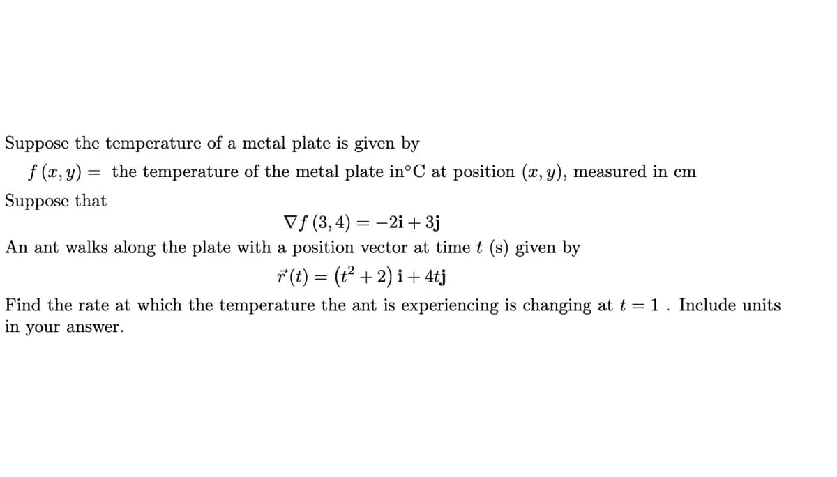 Suppose the temperature of a metal plate is given by
f (x, y)
the temperature of the metal plate in°C at position (x, y), measured in cm
Suppose that
Vf (3, 4) = -2i + 3j
An ant walks along the plate with a position vector at time t (s) given by
F (t) = (t² + 2) i + 4tj
Find the rate at which the temperature the ant is experiencing is changing at t = 1. Include units
in your answer.
