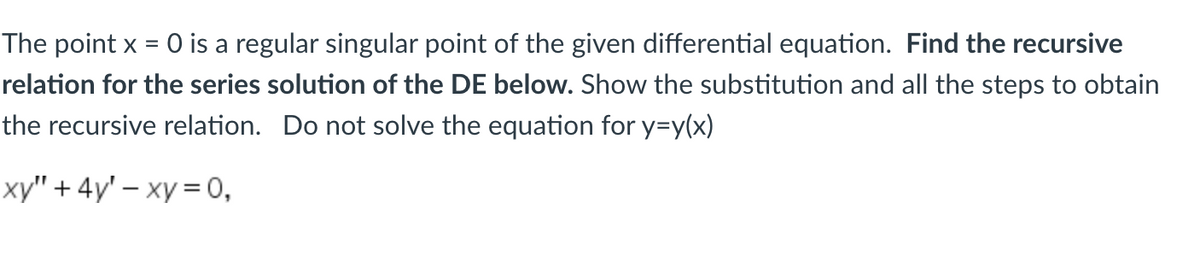 ### Differential Equations: Series Solutions at Regular Singular Points

The point \( x = 0 \) is a regular singular point of the given differential equation. In this exercise, we will **find the recursive relation for the series solution of the differential equation (DE) below**. Follow the steps to show the substitution and all the methods used to obtain the recursive relation. Note: We will not solve the equation for \( y = y(x) \) at this stage.

The given differential equation is:
\[ xy'' + 4y' - xy = 0, \]

To find the series solution, assume that the solution can be expressed in the form of a power series:
\[ y = \sum_{n=0}^{\infty} a_n x^n. \]

The first and second derivatives of \( y \) are:
\[ y' = \sum_{n=1}^{\infty} n a_n x^{n-1}, \]
\[ y'' = \sum_{n=2}^{\infty} n(n-1) a_n x^{n-2}. \]

Now, substitute \( y \), \( y' \), and \( y'' \) back into the original differential equation and obtain a recursive relation for the coefficients \( a_n \).

1. **Substitute \( y'' \) into the equation:**
\[ xy'' = x \sum_{n=2}^{\infty} n(n-1) a_n x^{n-2} = \sum_{n=2}^{\infty} n(n-1) a_n x^{n-1}. \]

2. **Substitute \( y' \) into the equation:**
\[ 4y' = 4 \sum_{n=1}^{\infty} n a_n x^{n-1}. \]

3. **Substitute \( y \) into the equation:**
\[ -xy = -x \sum_{n=0}^{\infty} a_n x^n = -\sum_{n=0}^{\infty} a_n x^{n+1}. \]

Combine these results to get:
\[ \sum_{n=2}^{\infty} n(n-1) a_n x^{n-1} + 4 \sum_{n=1}^{\infty} n a_n x^{n-1} - \sum_{n