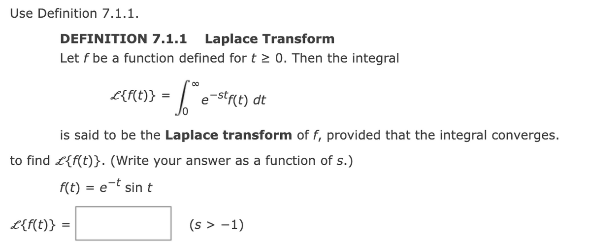 **Use Definition 7.1.1.**

**DEFINITION 7.1.1  Laplace Transform**

Let \( f \) be a function defined for \( t \geq 0 \). Then the integral 

\[
\mathcal{L}\{f(t)\} = \int_{0}^{\infty} e^{-st}f(t) \, dt
\]

is said to be the **Laplace transform** of \( f \), provided that the integral converges.

Find \( \mathcal{L}\{f(t)\} \). (Write your answer as a function of \( s \).)

\( f(t) = e^{-t} \sin t \)

\[
\mathcal{L}\{f(t)\} = \boxed{\phantom{answer}} \quad (s > -1)
\]