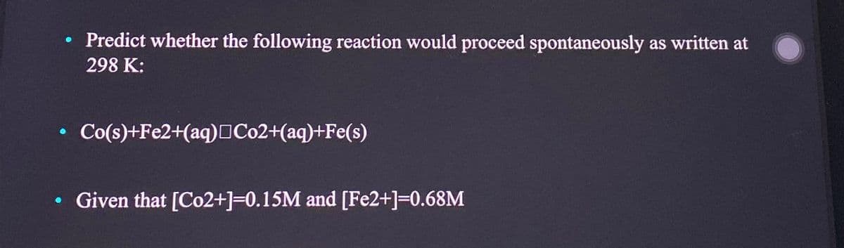 Predict whether the following reaction would proceed spontaneously as written at
298 K:
Co(s)+Fe2+(aq) Co2+(aq)+Fe(s)
Given that [Co2+]=0.15M and [Fe2+]=0.68M