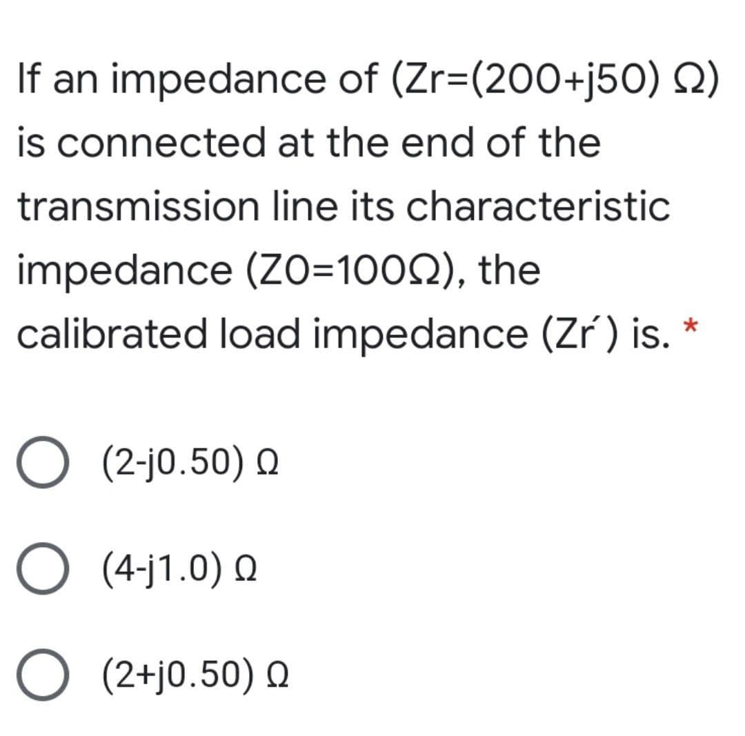 If an impedance of (Zr=(200+j50) Q)
is connected at the end of the
transmission line its characteristic
impedance (ZO=1002), the
calibrated load impedance (Zr) is. *
O (2-jo.50) Q
O (4-j1.0) Q
O (2+j0.50) Q
