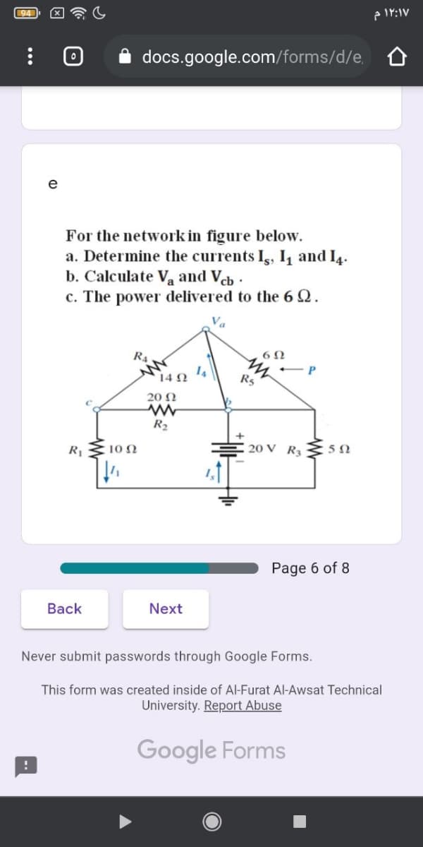 94
docs.google.com/forms/d/e.
e
For the network in figure below.
a. Determine the currents Ig, I1 and I4.
b. Calculate Va and Veb .
c. The power delivered to the 6 Q.
R.
14
14 N
R5
20 N
R2
:10 N
20 V R3
Page 6 of 8
Back
Next
Never submit passwords through Google Forms.
This form was created inside of Al-Furat Al-Awsat Technical
University. Report Abuse
Google Forms
