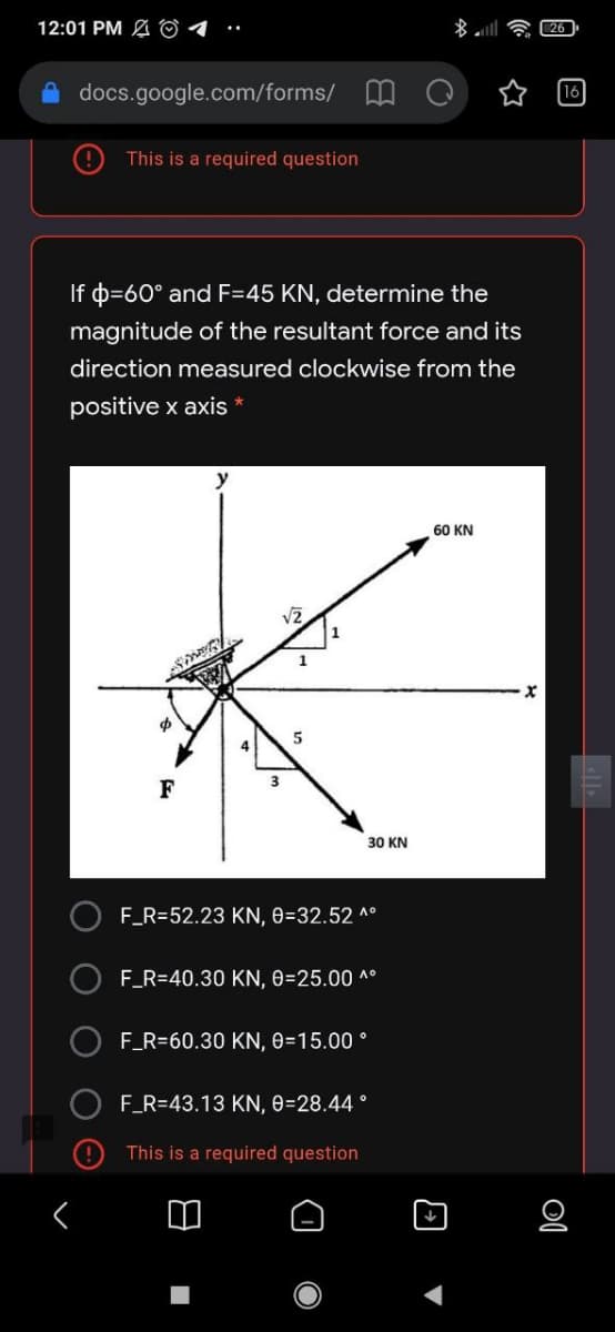 12:01 PM A O4
26
A docs.google.com/forms/ MO
16
This is a required question
If p=60° and F=45 KN, determine the
magnitude of the resultant force and its
direction measured clockwise from the
positive x axis *
60 KN
1
F
30 KN
F_R=52.23 KN, 0=32.52 ^°
O F_R=40.30 KN, 0=25.00 ^°
F_R=60.30 KN, 0=15.00 °
O F_R=43.13 KN, 0=28.44°
This is a required question
O O O
