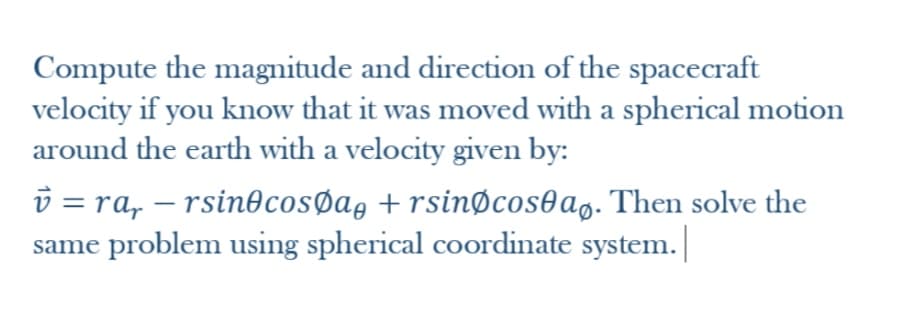 Compute the magnitude and direction of the spacecraft
velocity if you know that it was moved with a spherical motion
around the earth with a velocity given by:
v = ra, – rsin@cosØag + rsinøcos@ag. Then solve the
same problem using spherical coordinate system. |
