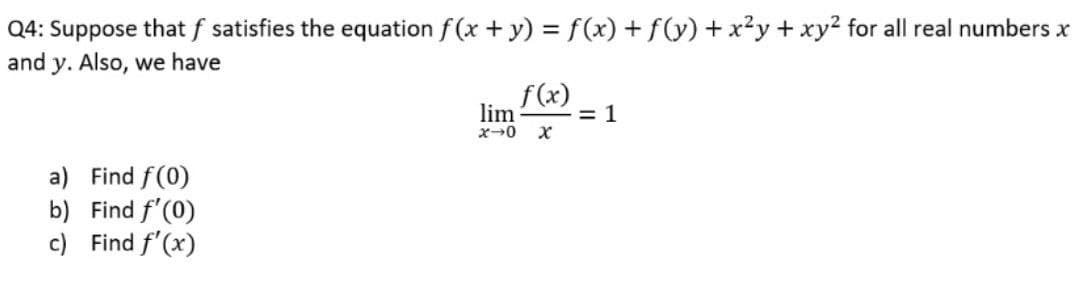 Q4: Suppose that f satisfies the equation f (x + y) = f(x) + f(y) + x²y + xy² for all real numbers x
and y. Also, we have
f(x)
lim
= 1
x0 X
a) Find f(0)
b) Find f'(0)
c) Find f'(x)
