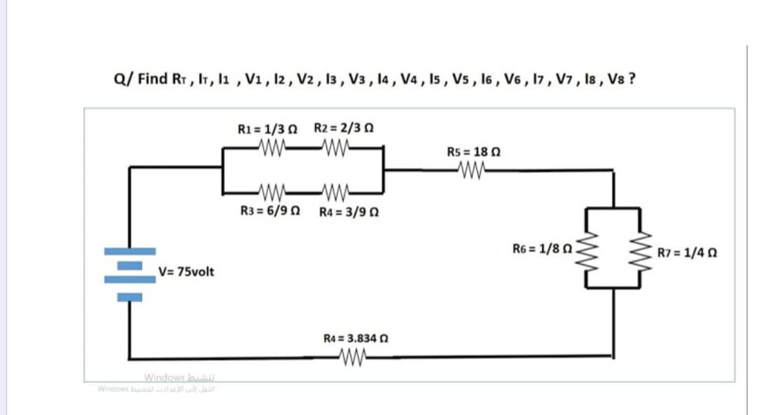 Q/ Find RT, IT, l1 , V1, 12, V2, 13 , V3 , 14 , V4, I5 , V5 , 16 , V6 , 17, V7, Is , Vs ?
R1 = 1/3 0 R2 = 2/3 N
R5 = 18 0
w-
-w-
R3 = 6/9 0
R4 = 3/9 0
R6 = 1/8 0
R7 = 1/4 0
V= 75volt
R4 = 3.834 N
w-
Windows hu
Windows b ly Jaul
