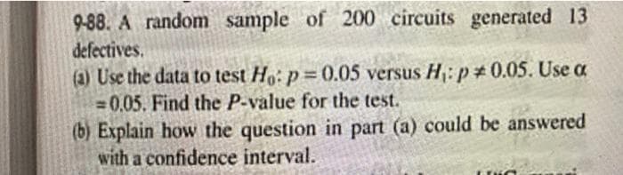 9-88. A random sample of 200 circuits generated 13
defectives.
(a) Use the data to test Ho: p=0.05 versus H₁: p0.05. Use a
-0.05. Find the P-value for the test.
(b) Explain how the question in part (a) could be answered
with a confidence interval.