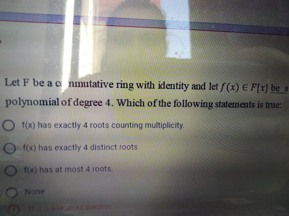 Let F be a c nmutative ring with identity and let f (x) E F[x] be a
polynomial of degree 4. Which of the following statements is true:
O f(x) has exactly 4 roots counting multiplicity.
O f(x) has exactly 4 distinct roots
f(x) has at most 4 roots.
None
OThis is a recuired question
