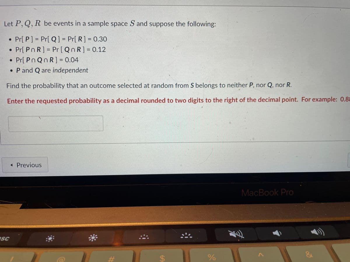 Let P, Q, R be events in a sample space S and suppose the following:
• Pr[P] = Pr[Q] = Pr[ R] = 0.30
• Pr[ POR] = Pr [QnR] = 0.12
• Pr[ PnQnR] = 0.04
• P and Q are independent
Find the probability that an outcome selected at random from S belongs to neither P, nor Q, nor R.
Enter the requested probability as a decimal rounded to two digits to the right of the decimal point. For example: 0.88
SC
◄ Previous
14
#
$
:::
%
MacBook Pro
君
1
g