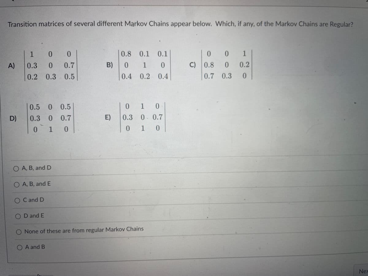 Transition matrices of several different Markov Chains appear below. Which, if any, of the Markov Chains are Regular?
A)
D)
1
0 0
0.3 0 0.7
0.2 0.3 0.5
0.5 0 0.5
0.3 0 0.7
010
O A, B, and D
O A, B, and E
O C and D
OD and E
B)
O A and B
E)
0.8 0.1 0.1
010
0.4 0.2 0.4
0
1 0
0.3 0 0.7
0 1 0
O None of these are from regular Markov Chains
001
0
0.3
C) 0.8
0.7
0.2
0
Nex