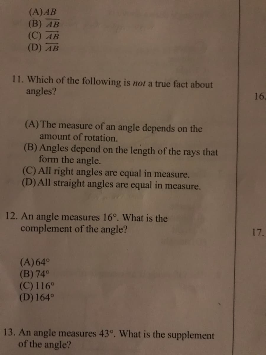 (A)AB
(B) АВ
(С) АВ
(D) AB
11. Which of the following is not a true fact about
angles?
16.
(A) The measure of an angle depends on the
amount of rotation.
(B) Angles depend on the length of the rays that
form the angle.
(C) All right angles are equal in measure.
(D) All straight angles are equal in measure.
12. An angle measures 16°. What is the
complement of the angle?
17.
(A)64°
(B) 74°
(C) 116°
(D) 164°
13. An angle measures 43°. What is the supplement
of the angle?
