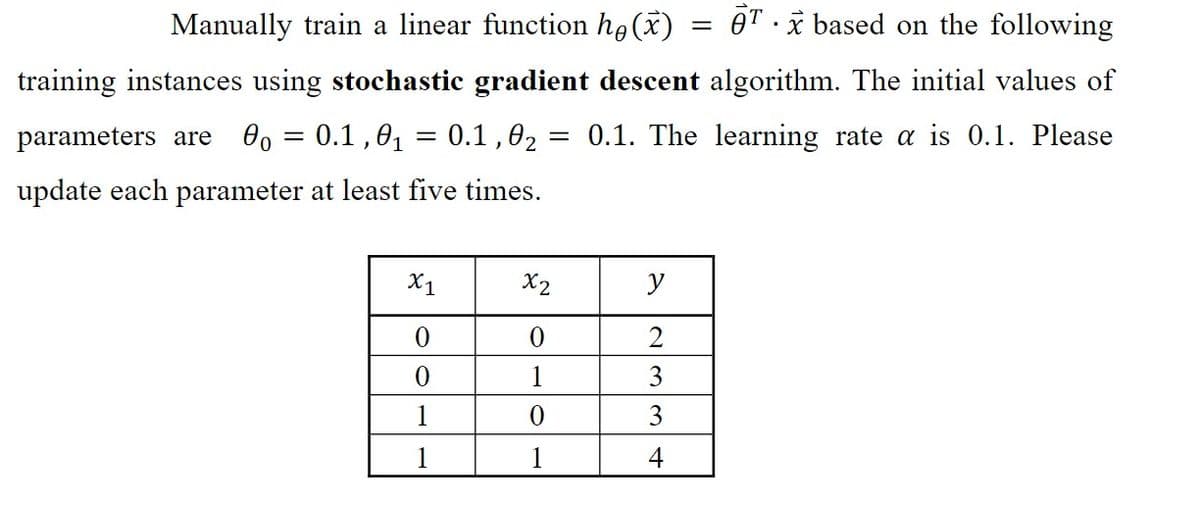 Manually train a linear function ho (x)
Tx based on the following
training instances using stochastic gradient descent algorithm. The initial values of
parameters are 0o = 0.1,0₁ = 0.1,0₂ =
= 0.1. The learning rate a is 0.1. Please
update each parameter at least five times.
X1
0
0
1
1
x2
0
1
0
y
3
3
4
=