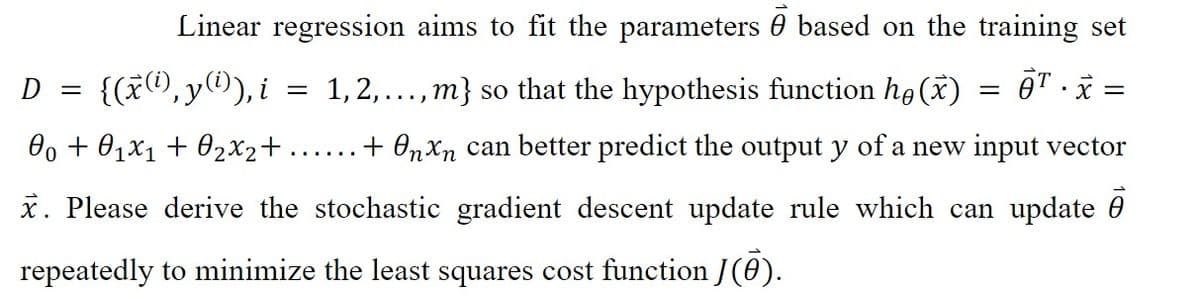 Linear regression aims to fit the parameters based on the training set
T.x =
1, 2,...,m} so that the hypothesis function he (x)
...... + Onxn can better predict the output y of a new input vector
x. Please derive the stochastic gradient descent update rule which can update
repeatedly to minimize the least squares cost function J(0).
D =
{(x(i),y(¹)), i
00+ 01x₁ + 0₂x₂+...
=
=