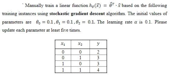 Manually train a linear function he (x) =
based on the following
training instances using stochastic gradient descent algorithm. The initial values of
parameters are 80 = 0.1,0₁ = 0.1, 0₂ = 0.1. The learning rate a is 0.1. Please
update each parameter at least five times.
X1
0
0
1
1
x₂
0
1
0
1
y
2
3
3
4