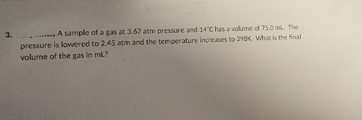 3.
A sample of a gas at 3.67 atm pressure and 14°C has a volume of 75.0 mL. The
pressure is lowered to 2.45 atm and the temperature increases to 298K. What is the final
volume of the gas in ml?
..