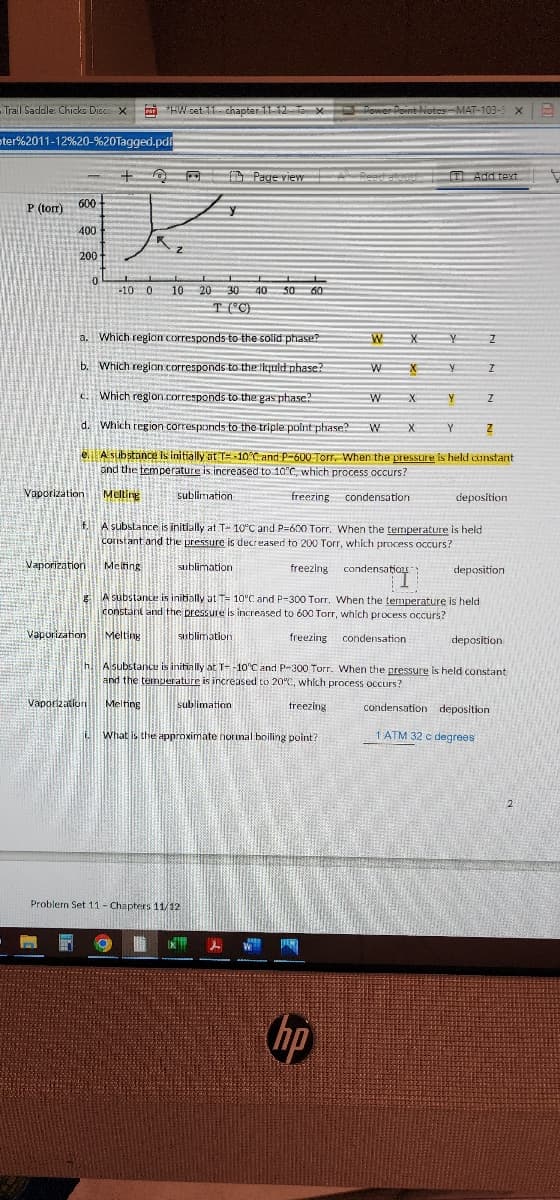 Trail Saddle: Chicks Disco X
ster%2011-12%20-%20Tagged.pdf
P (tor)
600
400
200
0
Vaporization
+ D Page viewRead aloud Add text
-10 0
Vaporization Melting
*HW set 11-chapter 11-12 X Power Point Notes-MAT-103-
Power Point Notes -MAT-103-5 ×
a.
Which region corresponds to the solid phase?
b. Which region corresponds to the liquid phase?
c. Which region corresponds to the gas phase?
d. Which region corresponds to the triple point phase? W
e. A substance is initially at T-10°C and P-600 Torr. When the pressure is held constant
and the temperature is increased to 10°C, which process occurs?
sublimation
freezing
condensation
Vaporization Melting
L
K
10 20 30 40 50 60
T (°C)
Vaporization Melting
What is the approximate normal boiling point?
W
Problem Set 11 - Chapters 11/12
W
16 IX
W
hp
X
f.
A substance is initially at T- 10°C and P=600 Torr. When the temperature is held
constant and the pressure is decreased to 200 Torr, which process occurs?
Melting
sublimation
freezing
condensatio
X
X
X
Y
TI
gA substance is initially at T= 10°C and P-300 Torr. When the temperature is held
constant and the pressure is increased to 600 Torr, which process occurs?
sublimation
freezing condensation.
Y
Y
Y
Z
I
h. A substance is initially at T--10°C and P-300 Torr. When the pressure is held constant
and the temperature is increased to 20°C, which process occurs?
sublimation
freezing
condensation deposition
1 ATM 32 c degrees
Z
deposition
Z
deposition
deposition
2