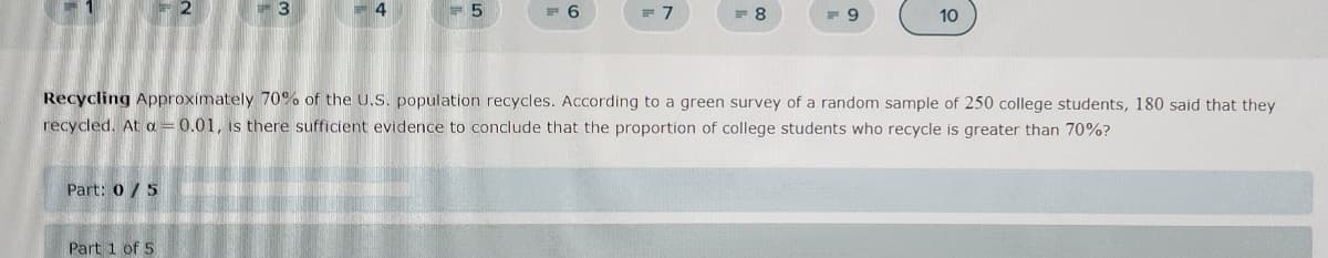 Part: 0/5
4
Part 1 of 5
6
= 7
=8
-9
Recycling Approximately 70% of the U.S. population recycles. According to a green survey of a random sample of 250 college students, 180 said that they
recycled. At a = 0.01, is there sufficient evidence to conclude that the proportion of college students who recycle is greater than 70%?
10