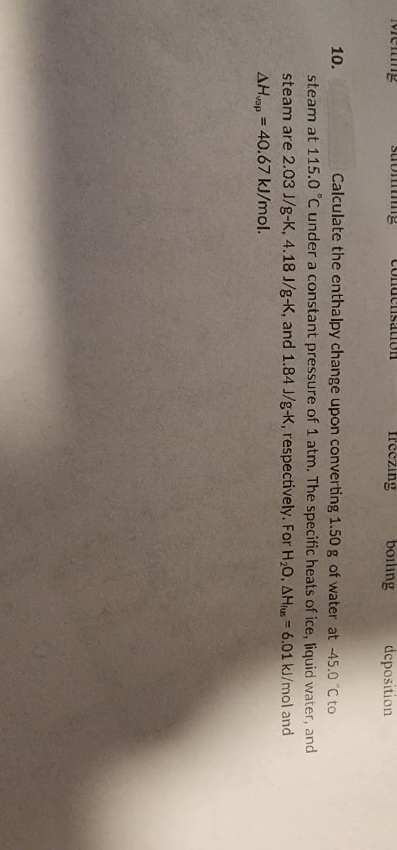 Mening
10.
suomming
Condensation
freezing
boiling
deposition
Calculate the enthalpy change upon converting 1.50 g of water at -45.0 °C to
steam at 115.0 °C under a constant pressure of 1 atm. The specific heats of ice, liquid water, and
steam are 2.03 J/g-K, 4.18 J/g-K, and 1.84 J/g-K, respectively. For H₂O, AHfus = 6.01 kJ/mol and
AHvap = 40.67 kJ/mol.