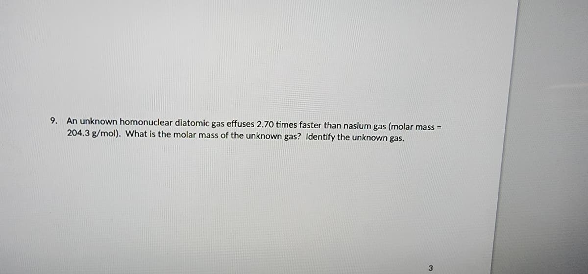 9. An unknown homonuclear diatomic gas effuses 2.70 times faster than nasium gas (molar mass=
204.3 g/mol). What is the molar mass of the unknown gas? Identify the unknown gas.
3