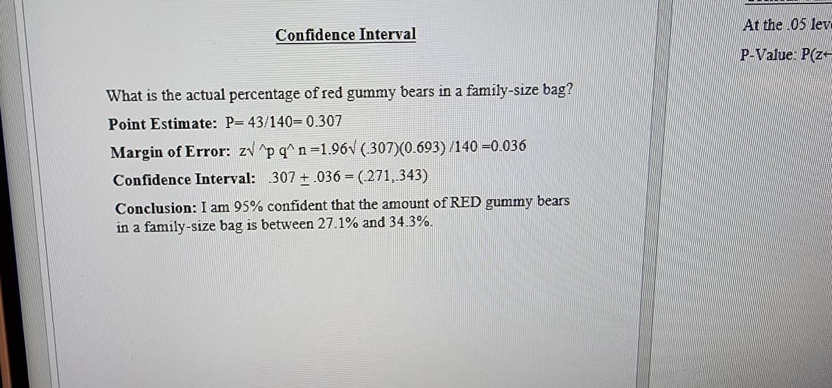 Confidence Interval
What is the actual percentage of red gummy bears in a family-size bag?
Point Estimate: P-43/140=0.307
Margin of Error: z√^p q^n-1.96√ (307)(0.693) /140 -0.036
Confidence Interval: 307.036 = (271,.343)
Conclusion: I am 95% confident that the amount of RED gummy bears
in a family-size bag is between 27.1% and 34.3%.
At the .05 lev
P-Value: P(z