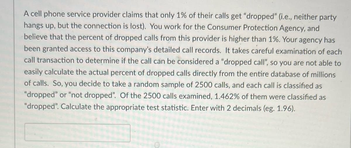 A cell phone service provider claims that only 1% of their calls get "dropped" (i.e., neither party
hangs up, but the connection is lost). You work for the Consumer Protection Agency, and
believe that the percent of dropped calls from this provider is higher than 1%. Your agency has
been granted access to this company's detailed call records. It takes careful examination of each
call transaction to determine if the call can be considered a "dropped call", so you are not able to
easily calculate the actual percent of dropped calls directly from the entire database of millions
of calls. So, you decide to take a random sample of 2500 calls, and each call is classified as
"dropped" or "not dropped". Of the 2500 calls examined, 1.462% of them were classified as
"dropped". Calculate the appropriate test statistic. Enter with 2 decimals (eg. 1.96).
