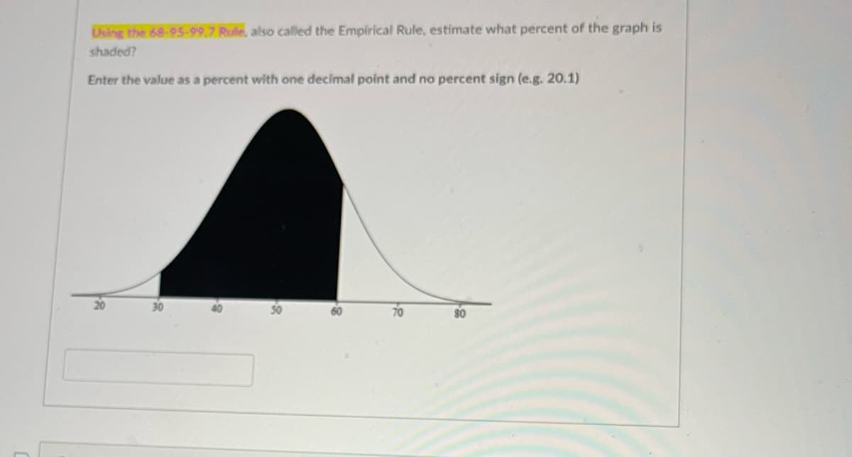 Using the 68-95-99.7 Rule, also called the Empirical Rule, estimate what percent of the graph is
shaded?
Enter the value as a percent with one decimal point and no percent sign (e.g. 20.1)
20
60
70
s0
