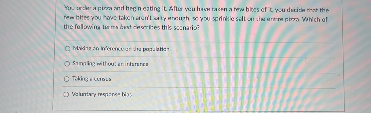 You order a pizza and begin eating it. After you have taken a few bites of it, you decide that the
few bites you have taken aren't salty enough, so you sprinkle salt on the entire pizza. Which of
the following terms best describes this scenario?
O Making an Inference on the population
O Sampling without an inference
O Taking a census
Voluntary response bias
