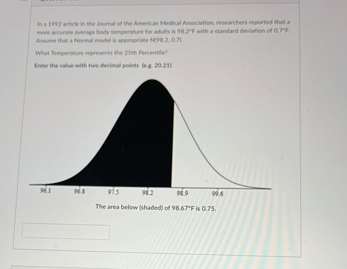 In a 1992 article in the Journal of the American Medical Association, researchers reported that a
more accurate average body temperature for adults is 98.2 F with a standard deviation of 0.7 F.
Assume that a Normal model is appropriate N(98.2, 0.7).
What Temperature represents the 25th Percentile?
Enter the value with two decimal points (e.g. 20.21)
96.1
96.8
97.5
98.2
98.9
99.6
The area below (shaded) of 98.67°F is 0.75.
