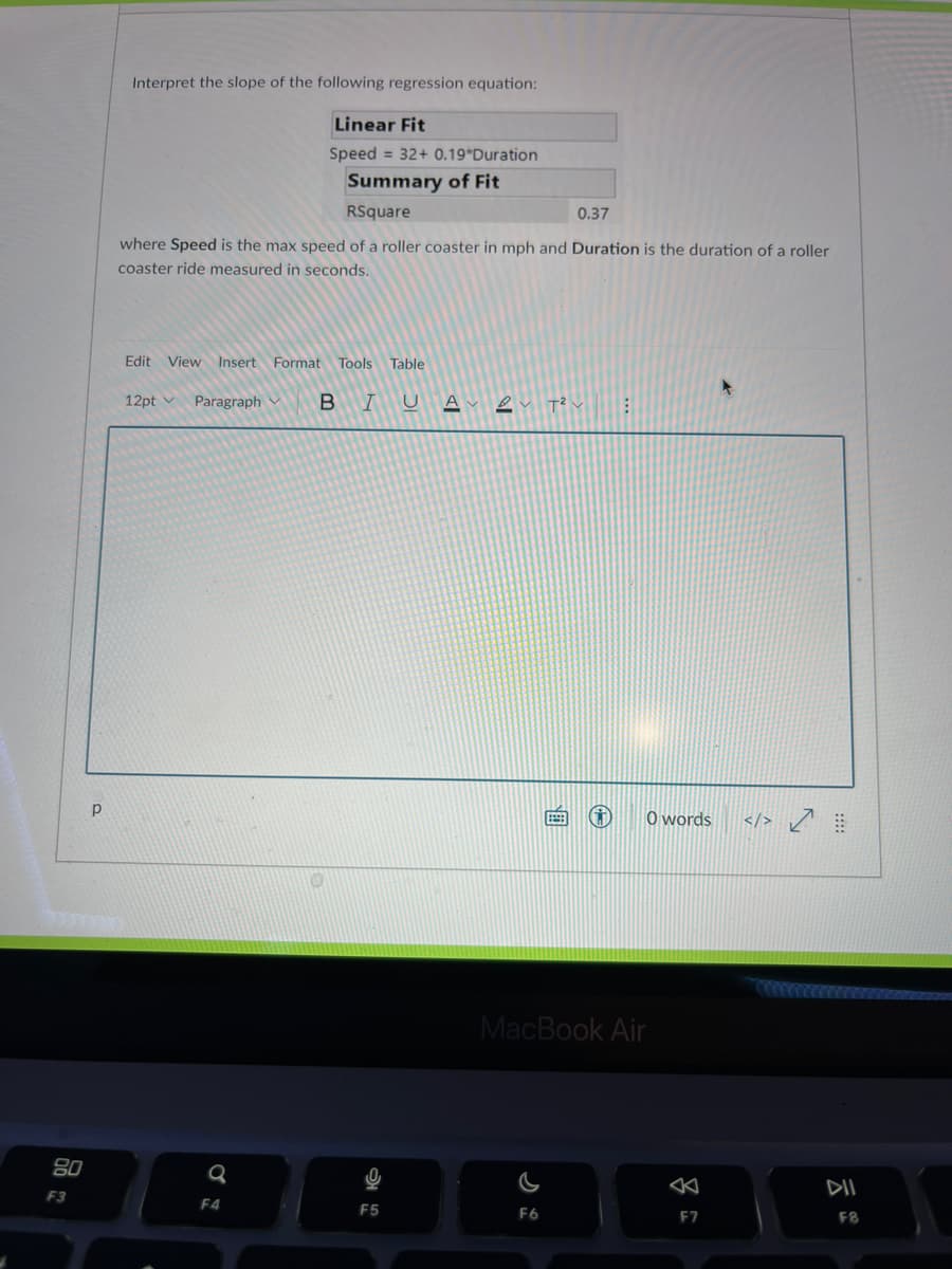 Interpret the slope of the following regression equation:
Linear Fit
Speed = 32+ 0.19*Duration
Summary of Fit
RSquare
0.37
where Speed is the max speed of a roller coaster in mph and Duration is the duration of a roller
coaster ride measured in seconds.
Edit
View Insert Format Tools
Table
12pt
Paragraph v
B IUA
O words
</> Ľ
MacBook Air
80
DII
F3
F4
F5
F6
F7
F8
