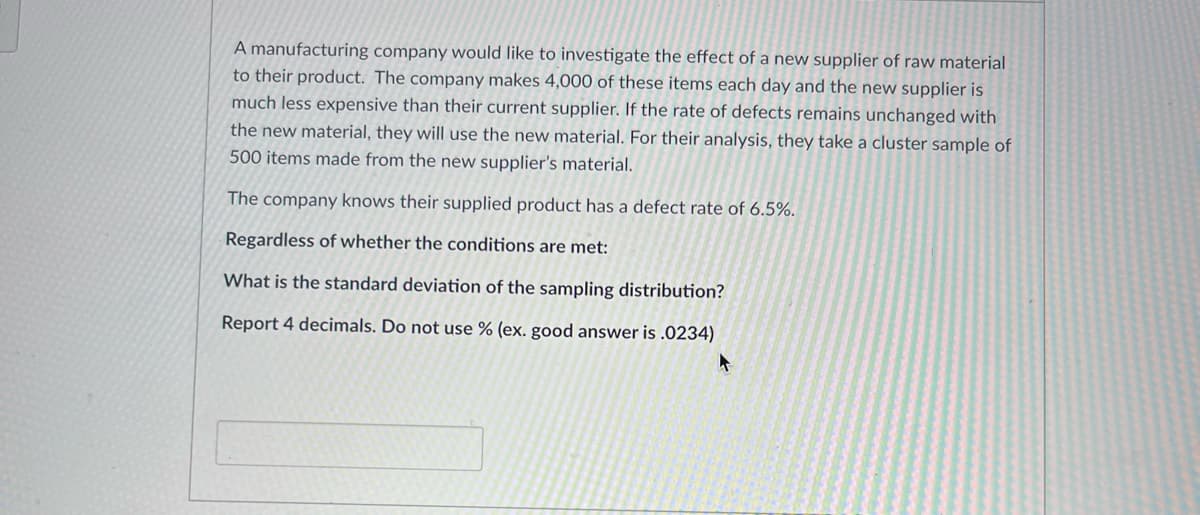 A manufacturing company would like to investigate the effect of a new supplier of raw material
to their product. The company makes 4,000 of these items each day and the new supplier is
much less expensive than their current supplier. If the rate of defects remains unchanged with
the new material, they will use the new material. For their analysis, they take a cluster sample of
500 items made from the new supplier's material.
The company knows their supplied product has a defect rate of 6.5%.
Regardless of whether the conditions are met:
What is the standard deviation of the sampling distribution?
Report 4 decimals. Do not use % (ex. good answer is .0234)
