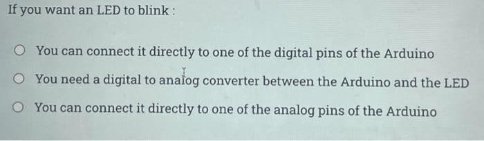 If you want an LED to blink:
You can connect it directly to one of the digital pins of the Arduino
O You need a digital to analog converter between the Arduino and the LED
O You can connect it directly to one of the analog pins of the Arduino