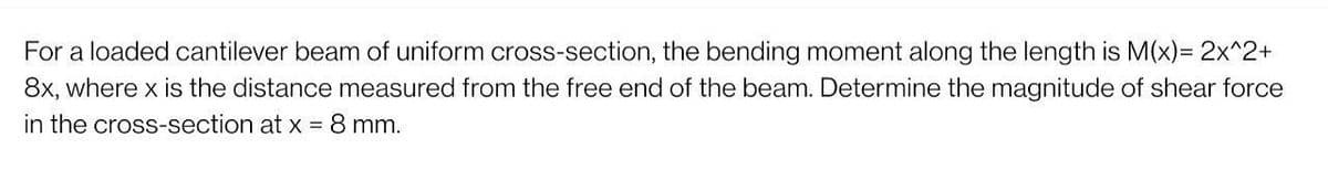 For a loaded cantilever beam of uniform cross-section, the bending moment along the length is M(x) = 2x^2+
8x, where x is the distance measured from the free end of the beam. Determine the magnitude of shear force
in the cross-section at x = 8 mm.