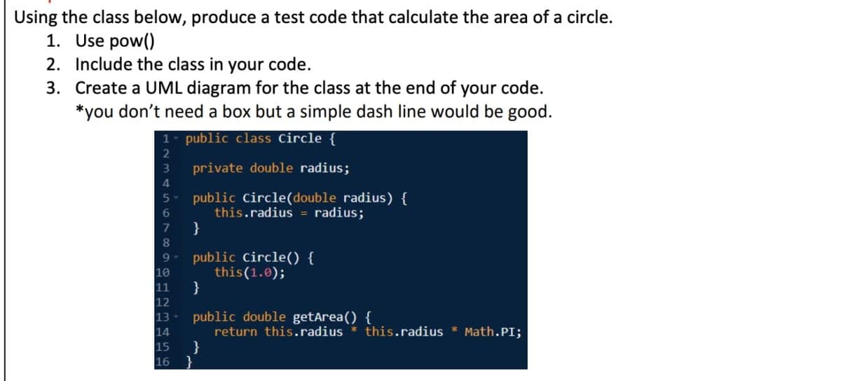 Using the class below, produce a test code that calculate the area of a circle.
1. Use pow()
2. Include the class in your code.
3. Create a UML diagram for the class at the end of your code.
*you don't need a box but a simple dash line would be good.
1 public class Circle {
2
3
private double radius;
4
5 public Circle(double radius) {
6
this.radius = radius;
7
8
9
10
11
}
public Circle() {
this (1.0);
}
public double getArea() {
return this.radius * this.radius * Math.PI;
12
13
14
15
16 }
}