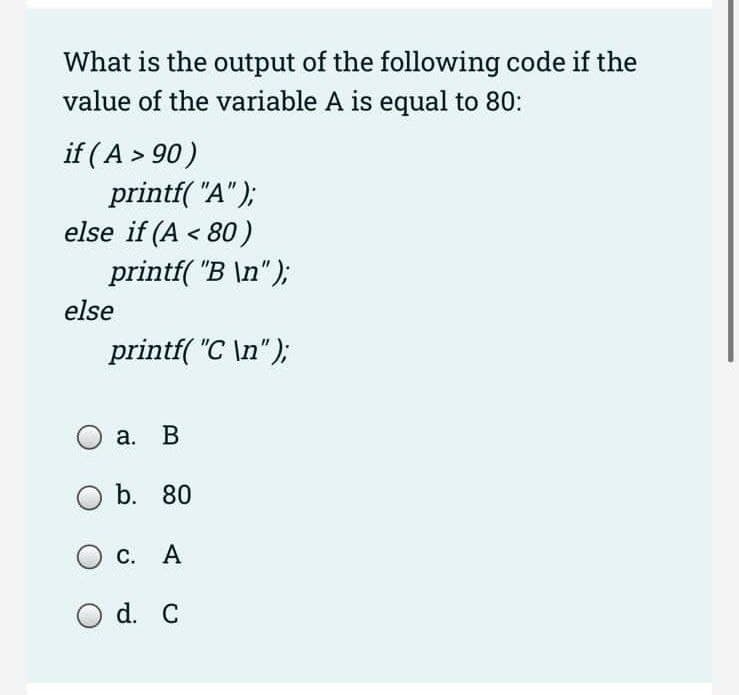 What is the output of the following code if the
value of the variable A is equal to 80:
if (A > 90)
printf("A");
else if (A < 80)
printf("B \n");
else
printf("C\n");
a. B
O b. 80
О с. A
O d. C