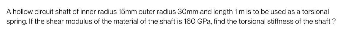 A hollow circuit shaft of inner radius 15mm outer radius 30mm and length 1 m is to be used as a torsional
spring. If the shear modulus of the material of the shaft is 160 GPa, find the torsional stiffness of the shaft ?