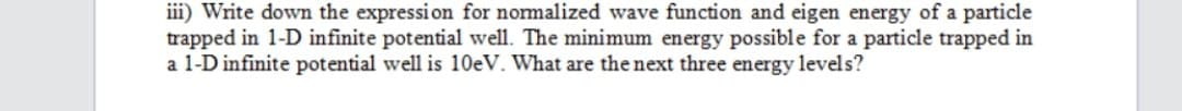 iii) Write down the expression for normalized wave function and eigen energy of a particle
trapped in 1-D infinite potential well. The minimum energy possible for a particle trapped in
a 1-D infinite potential well is 10eV. What are the next three energy levels?