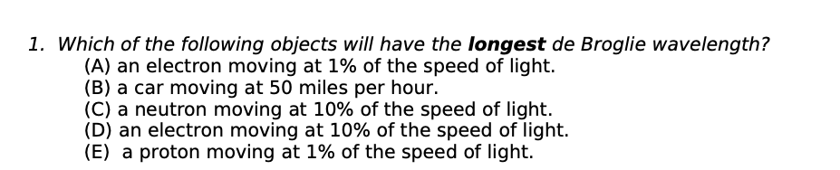 1. Which of the following objects will have the longest de Broglie wavelength?
(A) an electron moving at 1% of the speed of light.
(B) a car moving at 50 miles per hour.
(C) a neutron moving at 10% of the speed of light.
(D) an electron moving at 10% of the speed of light.
(E) a proton moving at 1% of the speed of light.
